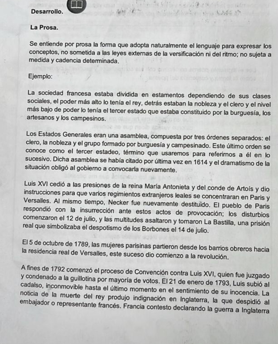 Desarrollo.
La Prosa.
Se entiende por prosa la forma que adopta naturalmente el lenguaje para expresar los
conceptos, no sometida a las leyes externas de la versificación ni del ritmo; no sujeta a
medida y cadencia determinada.
Ejemplo:
La sociedad francesa estaba dividida en estamentos dependiendo de sus clases
sociales, el poder más alto lo tenía el rey, detrás estaban la nobleza y el clero y el nivel
más bajo de poder lo tenía el tercer estado que estaba constituido por la burguesía, los
artesanos y los campesinos.
Los Estados Generales eran una asamblea, compuesta por tres órdenes separados: el
clero, la nobleza y el grupo formado por burguesía y campesinado. Este último orden se
conoce como el tercer estadeo, término que usaremos para referirnos a él en lo
sucesivo. Dicha asamblea se había citado por última vez en 1614 y el dramatismo de la
situación obligó al gobierno a convocarla nuevamente.
Luis XVI cedió a las presiones de la reina María Antonieta y del conde de Artoís y dio
instrucciones para que varios regimientos extranjeros leales se concentraran en Paris y
Versalles. Al mismo tiempo, Necker fue nuevamente destituido. El pueblo de Paris
respondió con la insurrección ante estos actos de provocación; los disturbios
comenzaron el 12 de julio, y las multitudes asaltaron y tomaron La Bastilla, una prisión
real que simbolizaba el despotismo de los Borbones el 14 de julio.
El 5 de octubre de 1789, las mujeres parisinas partieron desde los barrios obreros hacia
la residencia real de Versalles, este suceso dio comienzo a la revolución.
A fines de 1792 comenzó el proceso de Convención contra Luis XVI, quien fue juzgado
y condenado a la guillotina por mayoría de votos. El 21 de enero de 1793, Luis subió al
cadalso, inconmovible hasta el último momento en el sentimiento de su inocencia. La
noticia de la muerte del rey produjo indignación en Inglaterra, la que despidió al
embajador o representante francés. Francia contesto declarando la guerra a Inglaterra