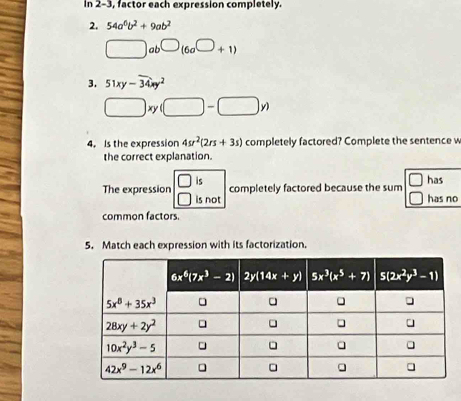 In 2-3, factor each expression completely.
2. 54a^6b^2+9ab^2
□ ab^(□)(6a^(□)+1)
3. 51xy-overline 34xy^2
□ xy(□ -□ y)
4. Is the expression 4sr^2(2rs+3s) completely factored? Complete the sentence w
the correct explanation.
is
1
The expression completely factored because the sum has
is not has no
common factors.
5. Match each expression with its factorization.