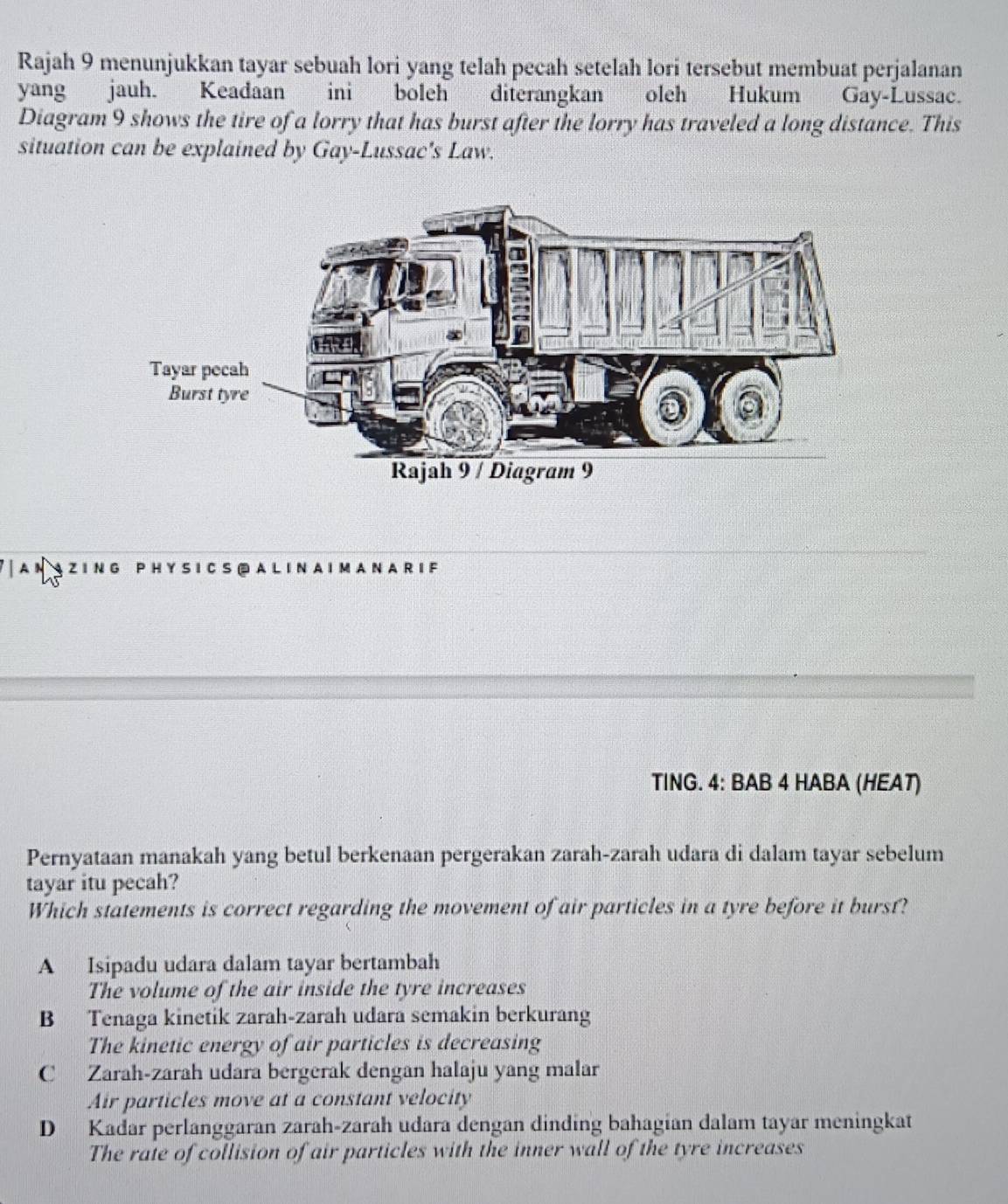 Rajah 9 menunjukkan tayar sebuah lori yang telah pecah setelah lori tersebut membuat perjalanan
yang jauh. Keadaan ini boleh diterangkan oleh Hukum Gay-Lussac.
Diagram 9 shows the tire of a lorry that has burst after the lorry has traveled a long distance. This
situation can be explained by Gay-Lussac's Law.
'ANAZING PHYSICS®ALINAIMANAR if
TING. 4: BAB 4 HABA (HEAT)
Pernyataan manakah yang betul berkenaan pergerakan zarah-zarah udara di dalam tayar sebelum
tayar itu pecah?
Which statements is correct regarding the movement of air particles in a tyre before it burst?
A Isipadu udara dalam tayar bertambah
The volume of the air inside the tyre increases
B Tenaga kinetik zarah-zarah udara semakin berkurang
The kinetic energy of air particles is decreasing
C Zarah-zarah udara bergerak dengan halaju yang malar
Air particles move at a constant velocity
D Kadar perlanggaran zarah-zarah udara dengan dinding bahagian dalam tayar meningkat
The rate of collision of air particles with the inner wall of the tyre increases