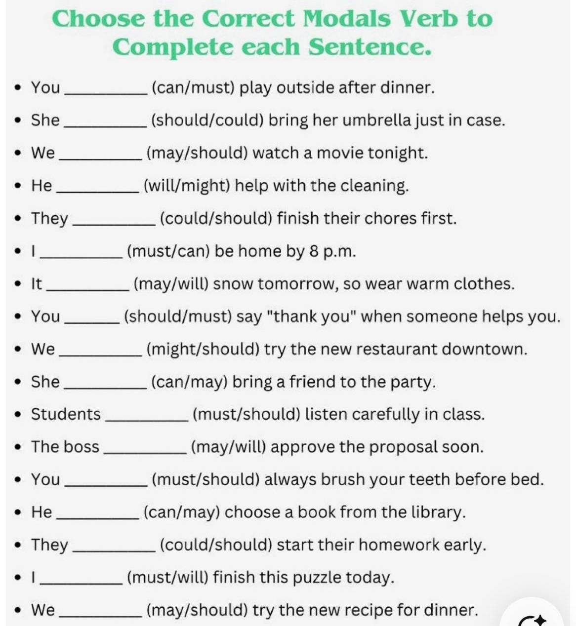 Choose the Correct Modals Verb to 
Complete each Sentence. 
You _(can/must) play outside after dinner. 
She _(should/could) bring her umbrella just in case. 
We _(may/should) watch a movie tonight. 
He _(will/might) help with the cleaning. 
They _(could/should) finish their chores first. 
I _(must/can) be home by 8 p.m. 
It_ (may/will) snow tomorrow, so wear warm clothes. 
You _(should/must) say "thank you" when someone helps you. 
We _(might/should) try the new restaurant downtown. 
She _(can/may) bring a friend to the party. 
Students _(must/should) listen carefully in class. 
The boss _(may/will) approve the proposal soon. 
You _(must/should) always brush your teeth before bed. 
He_ (can/may) choose a book from the library. 
They _(could/should) start their homework early. 
_(must/will) finish this puzzle today. 
We_ (may/should) try the new recipe for dinner.