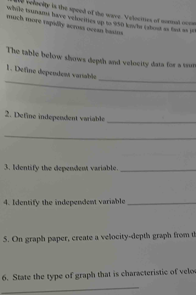 velecity is the speed of the wave. Velocities of normal ocem 
while tsnami have velocii to 50 km/h a a 
much more rapidly across ocean basins 
The table below shows depth and velocity data for a tr 
_ 
_ 
1. Define dependent varíable 
2. Define independent variable_ 
_ 
3. Identify the dependent variable._ 
4. Identify the independent variable_ 
5. On graph paper, create a velocity-depth graph from th 
6. State the type of graph that is characteristic of velo 
_