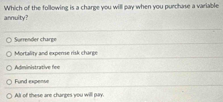 Which of the following is a charge you will pay when you purchase a variable
annuity?
Surrender charge
Mortality and expense risk charge
Administrative fee
Fund expense
All of these are charges you will pay.