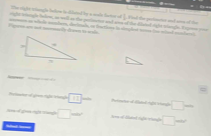 C C 

The right triangle below is dilated by a scale fctr of  □ /3  Find the gerimetes and ares of the 
right trange delow, as well as the gerimeter and area of the dilated right triangle. Express your 
answers as whole aumbers, declnals, or fractions in simplest terms (no mixed numbers). 
Figures are oot necessaily drawn to scale. 
Answer S e 
Pernsetee of given right triangle 0I units Perimeter of dilated right triangle =□° mits 
Area of given right triangle □ umits^2 Area of dilated right triangle □ nly
Shömit lsser