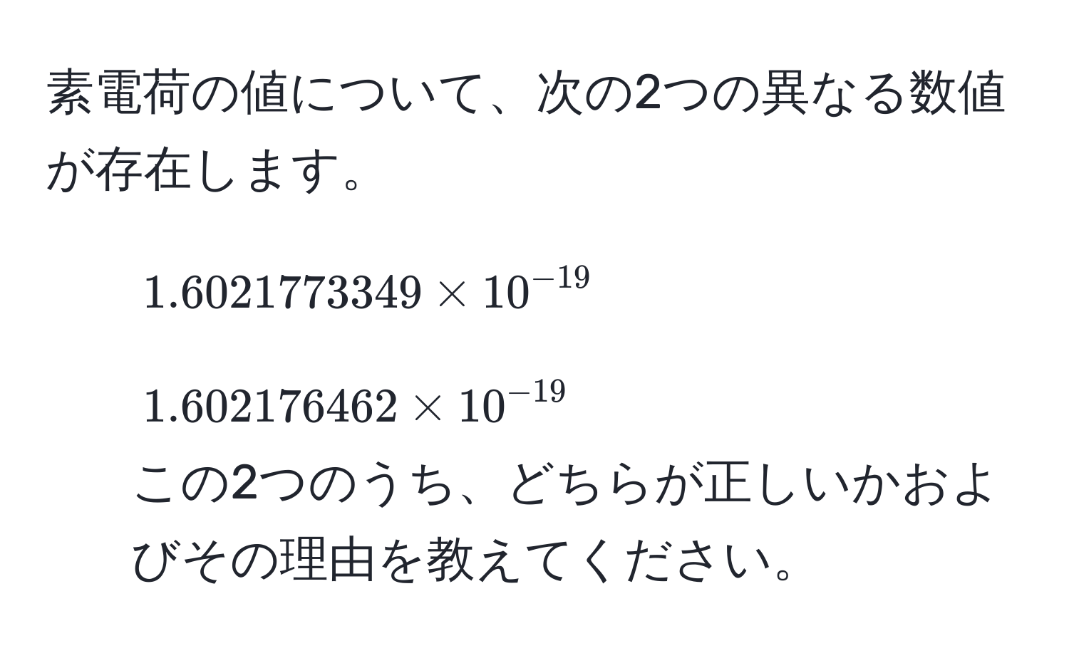 素電荷の値について、次の2つの異なる数値が存在します。  
1) $1.6021773349 * 10^(-19)$  
2) $1.602176462 * 10^(-19)$  
この2つのうち、どちらが正しいかおよびその理由を教えてください。