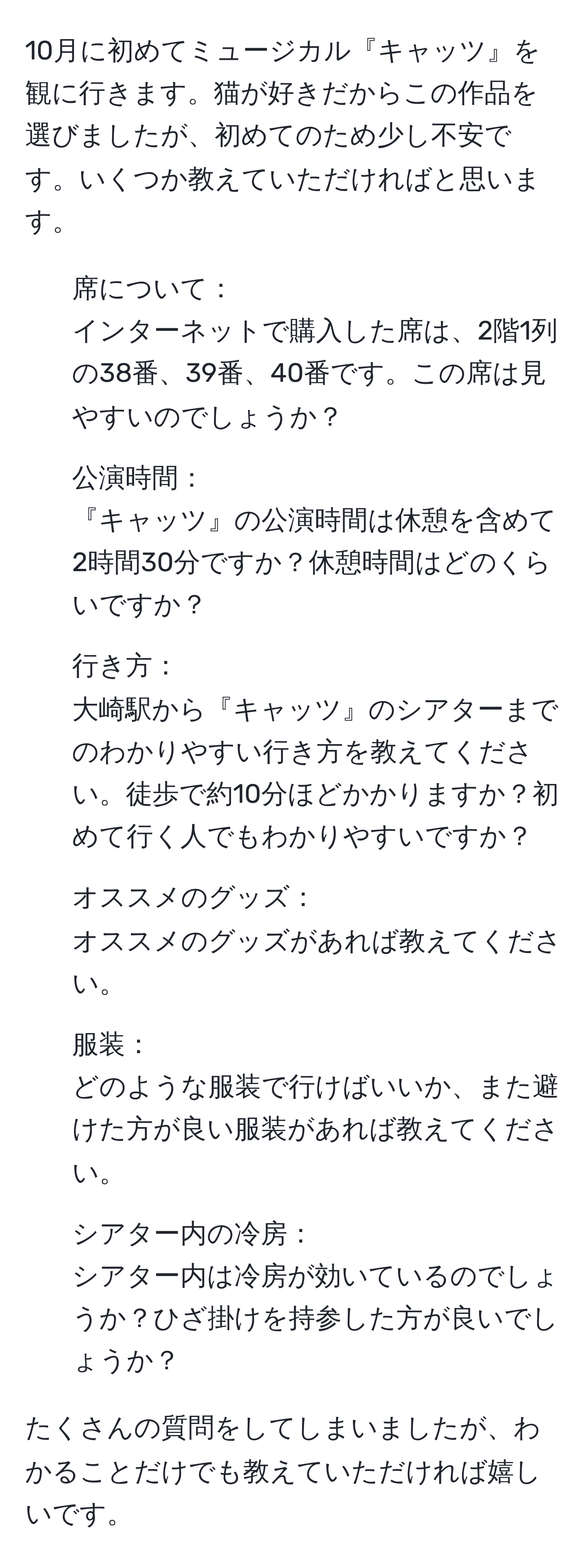 10月に初めてミュージカル『キャッツ』を観に行きます。猫が好きだからこの作品を選びましたが、初めてのため少し不安です。いくつか教えていただければと思います。

- 席について：
インターネットで購入した席は、2階1列の38番、39番、40番です。この席は見やすいのでしょうか？

- 公演時間：
『キャッツ』の公演時間は休憩を含めて2時間30分ですか？休憩時間はどのくらいですか？

- 行き方：
大崎駅から『キャッツ』のシアターまでのわかりやすい行き方を教えてください。徒歩で約10分ほどかかりますか？初めて行く人でもわかりやすいですか？

- オススメのグッズ：
オススメのグッズがあれば教えてください。

- 服装：
どのような服装で行けばいいか、また避けた方が良い服装があれば教えてください。

- シアター内の冷房：
シアター内は冷房が効いているのでしょうか？ひざ掛けを持参した方が良いでしょうか？

たくさんの質問をしてしまいましたが、わかることだけでも教えていただければ嬉しいです。