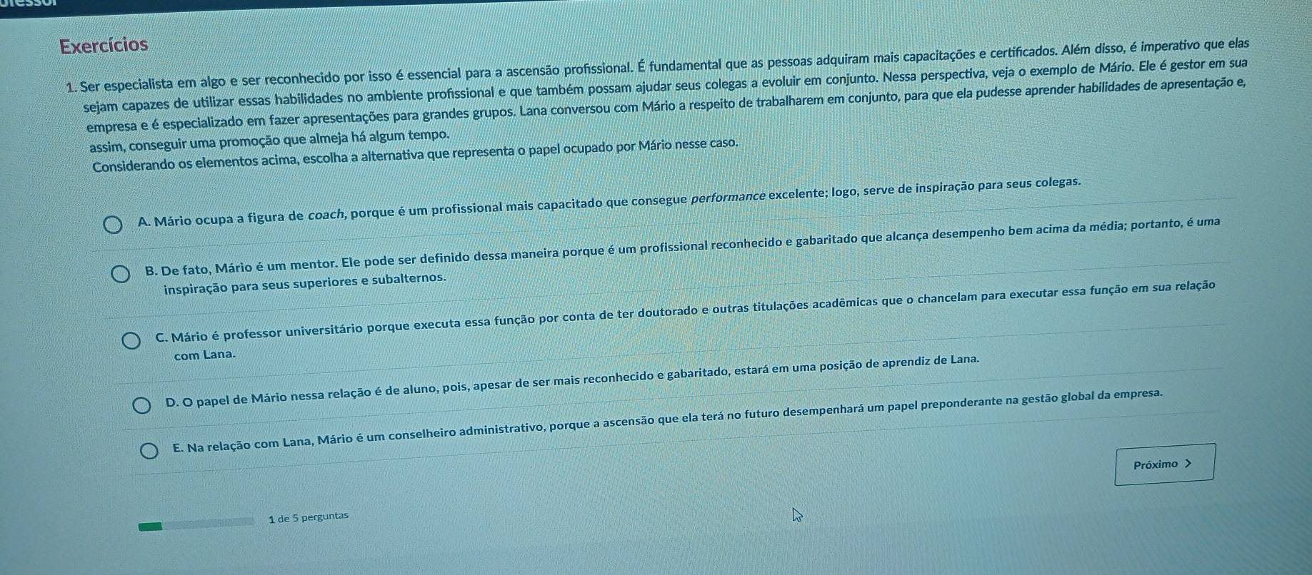 Exercícios
1. Ser especialista em algo e ser reconhecido por isso é essencial para a ascensão profissional. É fundamental que as pessoas adquiram mais capacitações e certificados. Além disso, é imperativo que elas
sejam capazes de utilizar essas habilidades no ambiente profissional e que também possam ajudar seus colegas a evoluir em conjunto. Nessa perspectiva, veja o exemplo de Mário. Ele é gestor em sua
empresa e é especializado em fazer apresentações para grandes grupos. Lana conversou com Mário a respeito de trabalharem em conjunto, para que ela pudesse aprender habilidades de apresentação e,
assim, conseguir uma promoção que almeja há algum tempo.
Considerando os elementos acima, escolha a alternativa que representa o papel ocupado por Mário nesse caso.
A. Mário ocupa a figura de coach, porque é um profissional mais capacitado que consegue performance excelente; logo, serve de inspiração para seus colegas.
B. De fato, Mário é um mentor. Ele pode ser definido dessa maneira porque é um profissional reconhecido e gabaritado que alcança desempenho bem acima da média; portanto, é uma
inspiração para seus superiores e subalternos.
C. Mário é professor universitário porque executa essa função por conta de ter doutorado e outras titulações acadêmicas que o chancelam para executar essa função em sua relação
com Lana.
D. O papel de Mário nessa relação é de aluno, pois, apesar de ser mais reconhecido e gabaritado, estará em uma posição de aprendiz de Lana.
E. Na relação com Lana, Mário é um conselheiro administrativo, porque a ascensão que ela terá no futuro desempenhará um papel preponderante na gestão global da empresa.
Próximo >
1 de 5 perguntas