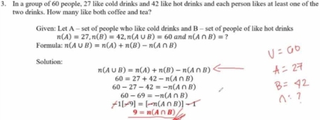 In a group of 60 people, 27 like cold drinks and 42 like hot drinks and each person likes at least one of the 
two drinks. How many like both coffee and tea? 
Given: Let A - set of people who like cold drinks and B - set of people of like hot drinks
n(A)=27, n(B)=42, n(A∪ B)=60 and n(A∩ B)= ? 
Formula: n(A∪ B)=n(A)+n(B)-n(A∩ B)
Solution:
n(A∪ B)=n(A)+n(B)-n(A∩ B)
60=27+42-n(A∩ B)
60-27-42=-n(A∩ B)
60-69=-n(A∩ B)
f1[-9]=[-n(A∩ B)]-1
9=n(A∩ B)