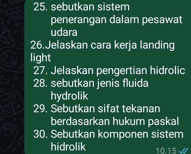 sebutkan sistem 
penerangan dalam pesawat 
udara 
26.Jelaskan cara kerja landing 
light 
27. Jelaskan pengertian hidrolic 
28. sebutkan jenis fluida 
+ hydrolik 
× 29. Sebutkan sifat tekanan 
berdasarkan hukum paskal 
30. Sebutkan komponen sistem 
hidrolik 10.15 J