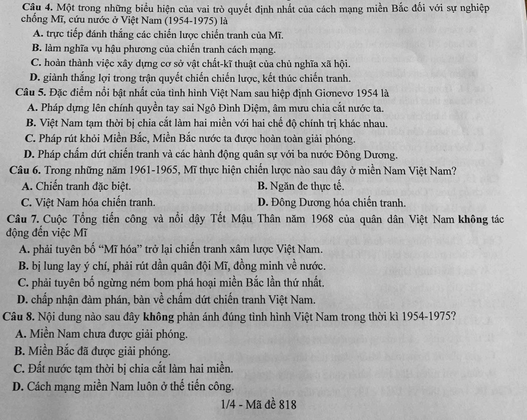 Một trong những biểu hiện của vai trò quyết định nhất của cách mạng miền Bắc đối với sự nghiệp
chống Mĩ, cứu nước ở Việt Nam (1954-1975) là
A. trực tiếp đánh thắng các chiến lược chiến tranh của Mĩ.
B. làm nghĩa vụ hậu phương của chiến tranh cách mạng.
C. hoàn thành việc xây dựng cơ sở vật chất-kĩ thuật của chủ nghĩa xã hội.
D. giành thắng lợi trong trận quyết chiến chiến lược, kết thúc chiến tranh.
Câu 5. Đặc điểm nổi bật nhất của tình hình Việt Nam sau hiệp định Giơnevơ 1954 là
A. Pháp dựng lên chính quyền tay sai Ngô Đình Diệm, âm mưu chia cắt nước ta.
B. Việt Nam tạm thời bị chia cắt làm hai miền với hai chế độ chính trị khác nhau.
C. Pháp rút khỏi Miền Bắc, Miền Bắc nước ta được hoàn toàn giải phóng.
D. Pháp chấm dứt chiến tranh và các hành động quân sự với ba nước Đông Dương.
Câu 6. Trong những năm 1961-1965, Mĩ thực hiện chiến lược nào sau đây ở miền Nam Việt Nam?
A. Chiến tranh đặc biệt. B. Ngăn đe thực tế.
C. Việt Nam hóa chiến tranh. D. Đông Dương hóa chiến tranh.
Câu 7. Cuộc Tổng tiến công và nổi dậy Tết Mậu Thân năm 1968 của quân dân Việt Nam không tác
động đến việc Mĩ
A. phải tuyên bố “Mĩ hóa” trở lại chiến tranh xâm lược Việt Nam.
B. bị lung lay ý chí, phải rút dần quân đội Mĩ, đồng minh về nước.
C. phải tuyên bố ngừng ném bom phá hoại miền Bắc lần thứ nhất.
D. chấp nhận đàm phán, bàn về chấm dứt chiến tranh Việt Nam.
Câu 8. Nội dung nào sau đây không phản ánh đúng tình hình Việt Nam trong thời kì 1954-1975?
A. Miền Nam chưa được giải phóng.
B. Miền Bắc đã được giải phóng.
C. Đất nước tạm thời bị chia cắt làm hai miền.
D. Cách mạng miền Nam luôn ở thế tiến công.
1/4 - Mã đề 818