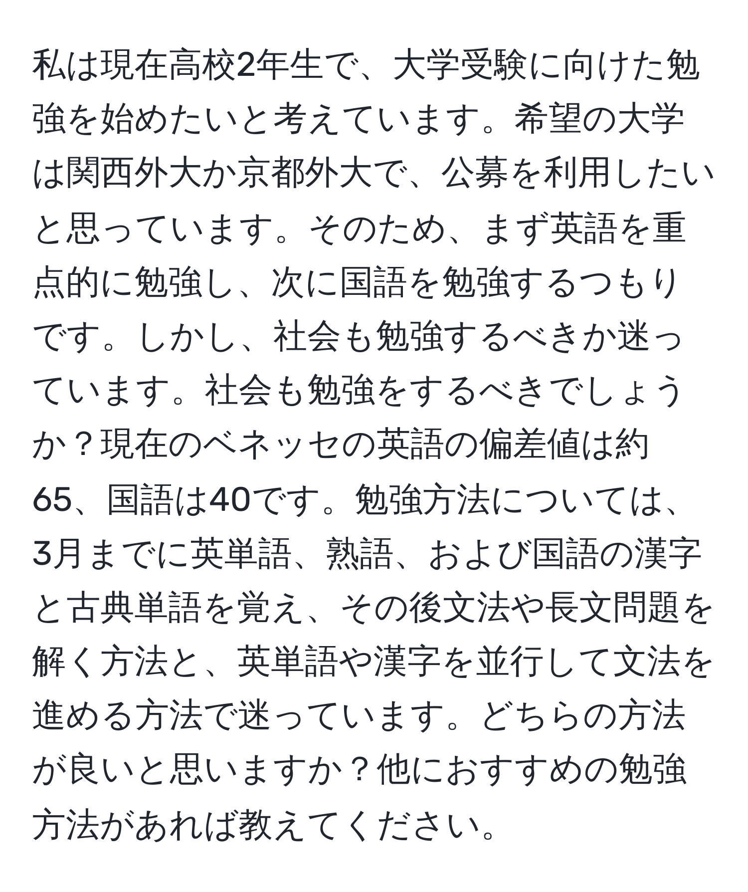 私は現在高校2年生で、大学受験に向けた勉強を始めたいと考えています。希望の大学は関西外大か京都外大で、公募を利用したいと思っています。そのため、まず英語を重点的に勉強し、次に国語を勉強するつもりです。しかし、社会も勉強するべきか迷っています。社会も勉強をするべきでしょうか？現在のベネッセの英語の偏差値は約65、国語は40です。勉強方法については、3月までに英単語、熟語、および国語の漢字と古典単語を覚え、その後文法や長文問題を解く方法と、英単語や漢字を並行して文法を進める方法で迷っています。どちらの方法が良いと思いますか？他におすすめの勉強方法があれば教えてください。