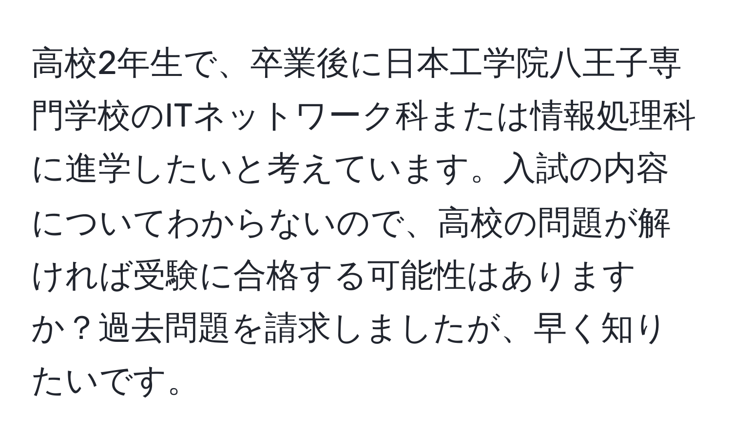 高校2年生で、卒業後に日本工学院八王子専門学校のITネットワーク科または情報処理科に進学したいと考えています。入試の内容についてわからないので、高校の問題が解ければ受験に合格する可能性はありますか？過去問題を請求しましたが、早く知りたいです。