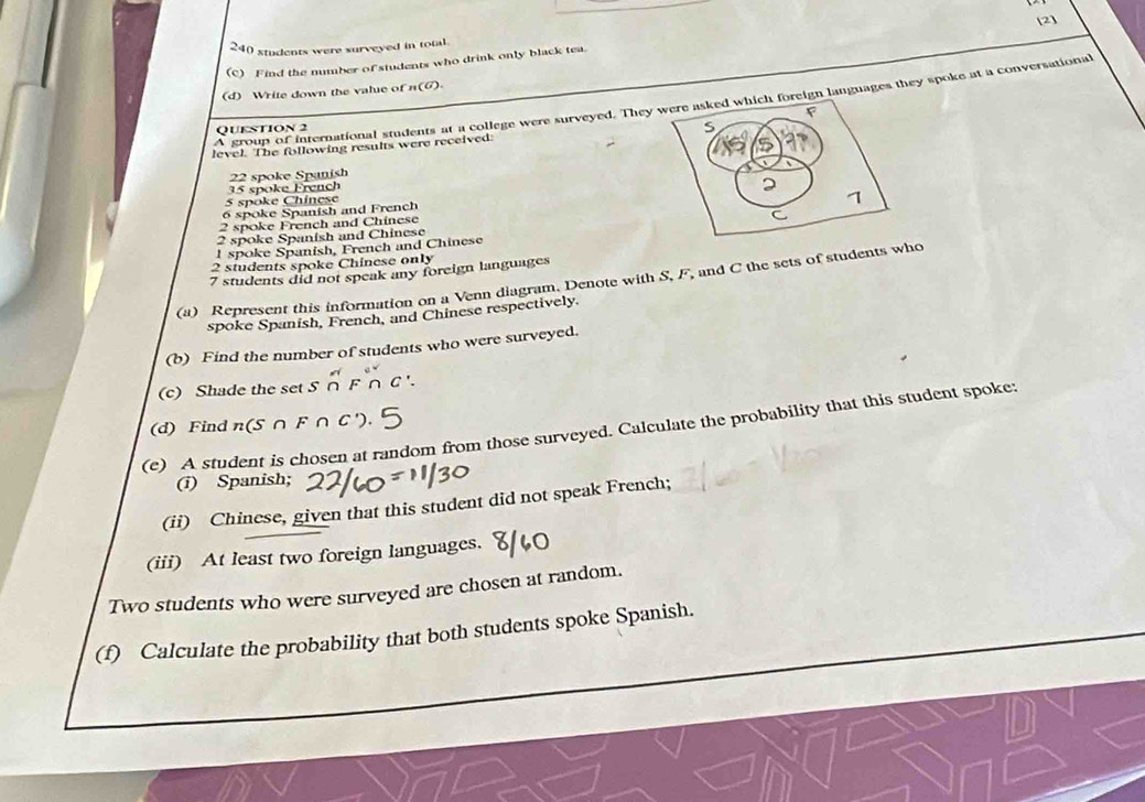 2]
240 students were surveyed in total. 
(c) Find the number of students who drink only black tea. 
(d) Write down the value of n (6) 
A group of international students at a college were surveyed. They foreign languages they spoke at a conversational 
QUESTION 2 
level. The following results were received:
22 spoke Spanish
35 spoke French
5 spoke Chinese
6 spoke Spanish and French
2 spoke French and Chinese
2 spoke Spanish and Chinese
l spoke Spanish, French and Chinese
2 students spoke Chinese only
7 students did not speak any foreign languages 
(a) Represent this information on a Venn diagram. Denote with S, F, and C the sets of students who 
spoke Spanish, French, and Chinese respectively. 
(b) Find the number of students who were surveyed. 
(c) Shade the set S 
(d) Find n (S F ∩C
(e) A student is chosen at random from those surveyed. Calculate the probability that this student spoke: 
(i) Spanish; 
(ii) Chinese, given that this student did not speak French; 
(iii) At least two foreign languages. 
Two students who were surveyed are chosen at random. 
(f) Calculate the probability that both students spoke Spanish.