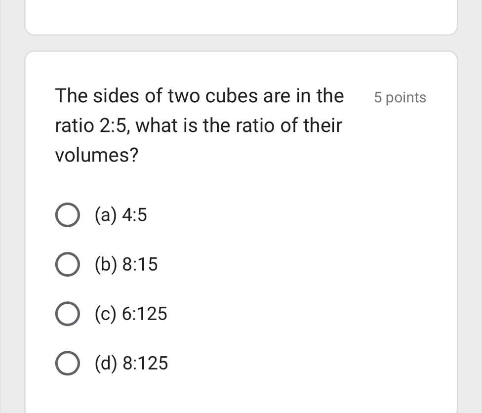 The sides of two cubes are in the 5 points
ratio 2:5 , what is the ratio of their
volumes?
(a) 4:5
(b) 8:15
(c) 6:125
(d) 8:125