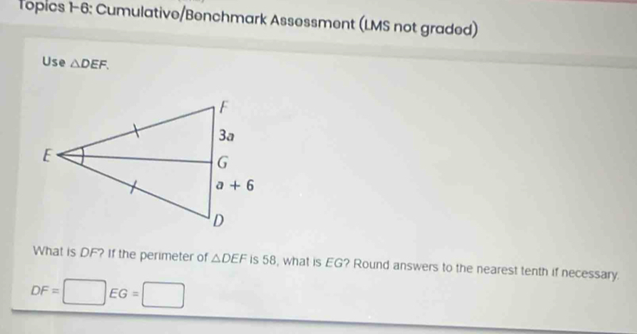 Topics 1-6: Cumulative/Benchmark Assessment (LMS not graded)
Use △ DEF.
What is DF? If the perimeter of △ DEF is 58, what is EG? Round answers to the nearest tenth if necessary.
DF=□ EG=□