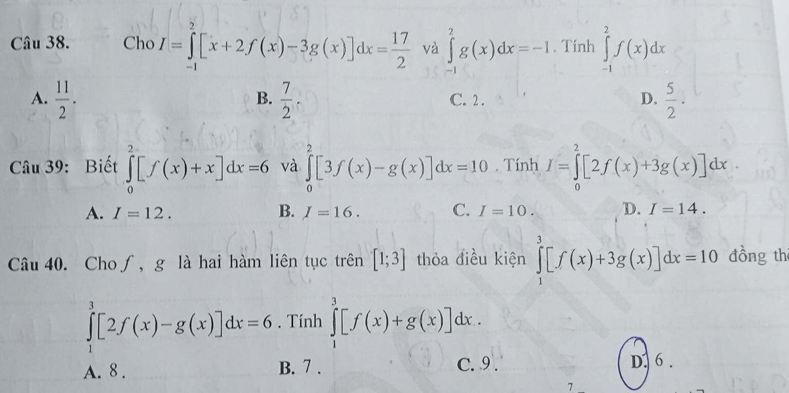 Cho I=∈tlimits _(-1)^2[x+2f(x)-3g(x)]dx= 17/2  và ∈tlimits _(-1)^2g(x)dx=-1. Tính ∈tlimits _(-1)^2f(x)dx
A.  11/2 .  7/2  C. 2. D.  5/2 . 
B.
Câu 39: Biết ∈tlimits _0^2[f(x)+x]dx=6 và ∈tlimits _0^2[3f(x)-g(x)]dx=10. Tính I=∈tlimits _0^2[2f(x)+3g(x)]dx
A. I=12. B. I=16. C. I=10. D. I=14. 
Câu 40. Cho∫, g là hai hàm liên tục trên [1;3] thỏa điều kiện ∈tlimits _1^3[f(x)+3g(x)]dx=10 đồng th
∈tlimits _1^3[2f(x)-g(x)]dx=6. Tính ∈tlimits _1^3[f(x)+g(x)]dx.
C. 9 .
A. 8 . B. 7. D. 6 .
7