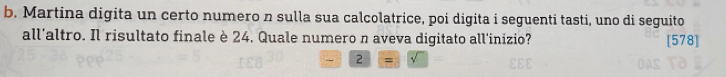 Martina digita un certo numero n sulla sua calcolatrice, poi digita i seguenti tasti, uno di seguito 
all’altro. Il risultato finale è 24. Quale numero n aveva digitato all'inizio? [578] 
2 =