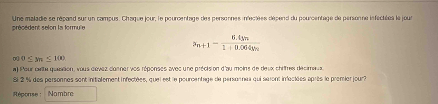 Une maladie se répand sur un campus. Chaque jour, le pourcentage des personnes infectées dépend du pourcentage de personne infectées le jour 
précédent selon la formule
y_n+1=frac 6.4yn1+0.064y_n
où 0≤ y_n≤ 100. 
a) Pour cette question, vous devez donner vos réponses avec une précision d'au moins de deux chiffres décimaux. 
Si 2 % des personnes sont initialement infectées, quel est le pourcentage de personnes qui seront infectées après le premier jour? 
Réponse : Nombre