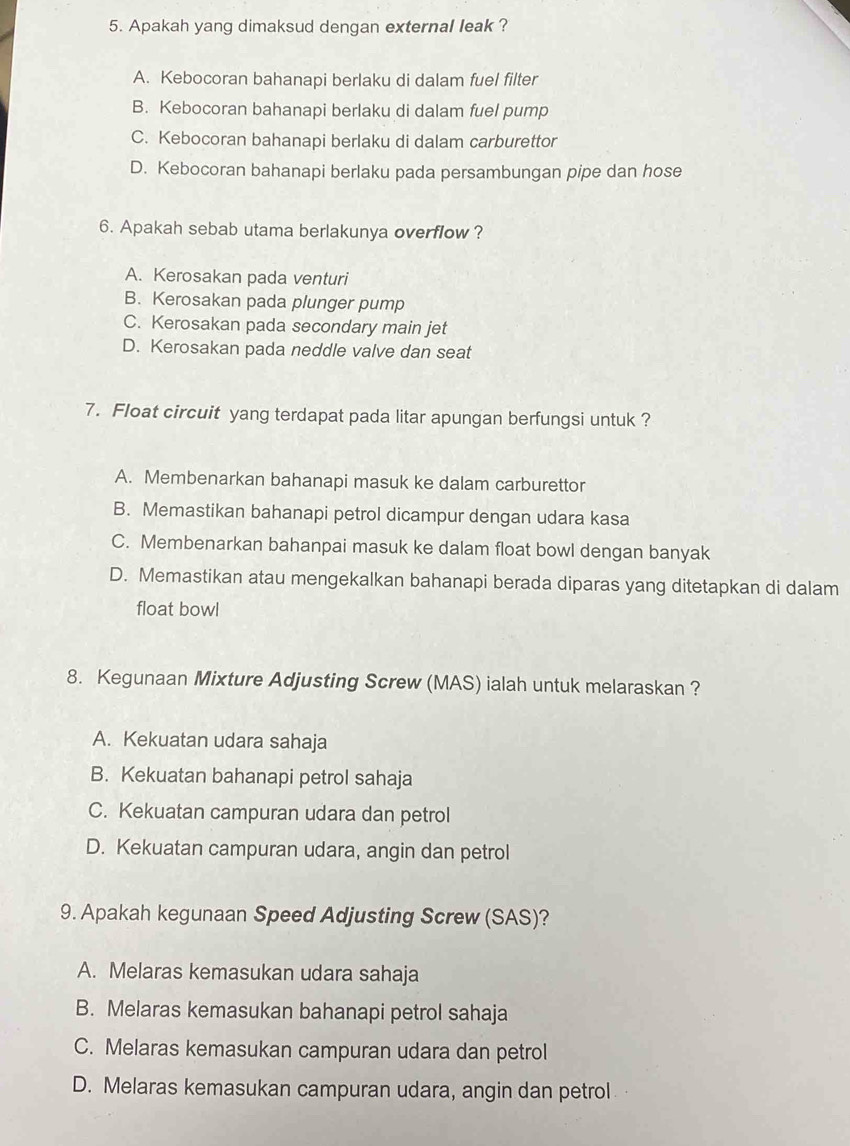 Apakah yang dimaksud dengan external leak ?
A. Kebocoran bahanapi berlaku di dalam fuel filter
B. Kebocoran bahanapi berlaku di dalam fuel pump
C. Kebocoran bahanapi berlaku di dalam carburettor
D. Kebocoran bahanapi berlaku pada persambungan pipe dan hose
6. Apakah sebab utama berlakunya overflow ?
A. Kerosakan pada venturi
B. Kerosakan pada plunger pump
C. Kerosakan pada secondary main jet
D. Kerosakan pada neddle valve dan seat
7. Float circuit yang terdapat pada litar apungan berfungsi untuk ?
A. Membenarkan bahanapi masuk ke dalam carburettor
B. Memastikan bahanapi petrol dicampur dengan udara kasa
C. Membenarkan bahanpai masuk ke dalam float bowl dengan banyak
D. Memastikan atau mengekalkan bahanapi berada diparas yang ditetapkan di dalam
float bowl
8. Kegunaan Mixture Adjusting Screw (MAS) ialah untuk melaraskan ?
A. Kekuatan udara sahaja
B. Kekuatan bahanapi petrol sahaja
C. Kekuatan campuran udara dan petrol
D. Kekuatan campuran udara, angin dan petrol
9. Apakah kegunaan Speed Adjusting Screw (SAS)?
A. Melaras kemasukan udara sahaja
B. Melaras kemasukan bahanapi petrol sahaja
C. Melaras kemasukan campuran udara dan petrol
D. Melaras kemasukan campuran udara, angin dan petrol