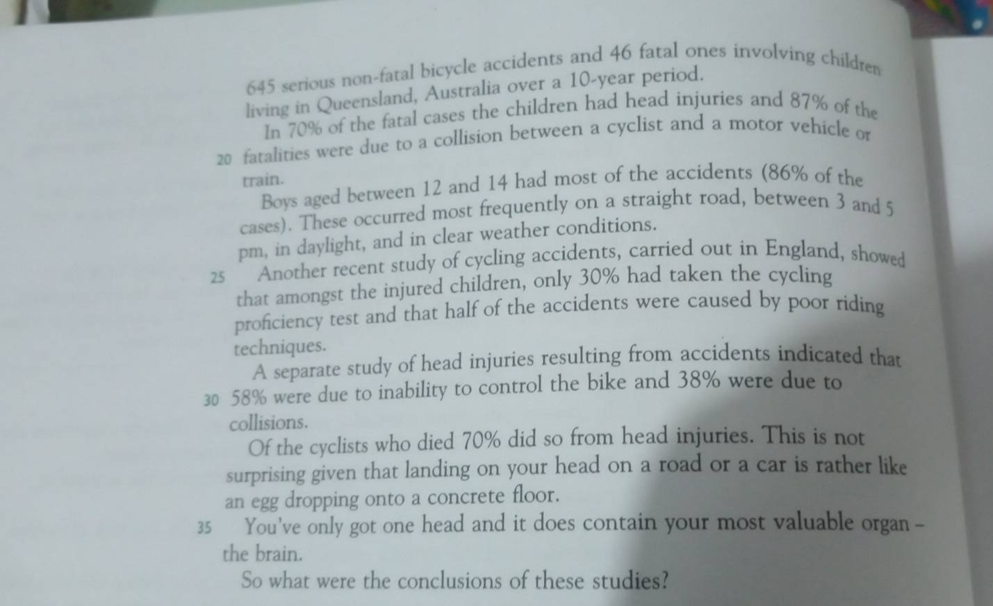 645 serious non-fatal bicycle accidents and 46 fatal ones involving children 
living in Queensland, Australia over a 10-year period. 
In 70% of the fatal cases the children had head injuries and 87% of the
20 fatalities were due to a collision between a cyclist and a motor vehicle or 
train. 
Boys aged between 12 and 14 had most of the accidents (86% of the 
cases). These occurred most frequently on a straight road, between 3 and 5
pm, in daylight, and in clear weather conditions. 
25 Another recent study of cycling accidents, carried out in England, showed 
that amongst the injured children, only 30% had taken the cycling 
proficiency test and that half of the accidents were caused by poor riding 
techniques. 
A separate study of head injuries resulting from accidents indicated that
30 58% were due to inability to control the bike and 38% were due to 
collisions. 
Of the cyclists who died 70% did so from head injuries. This is not 
surprising given that landing on your head on a road or a car is rather like 
an egg dropping onto a concrete floor. 
35 You've only got one head and it does contain your most valuable organ - 
the brain. 
So what were the conclusions of these studies?