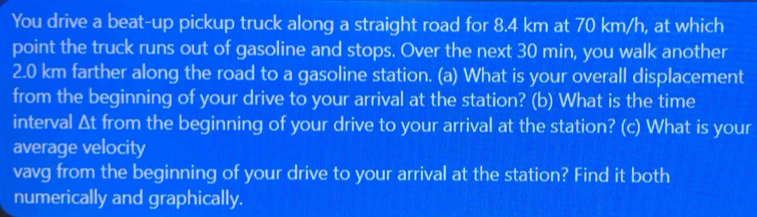 You drive a beat-up pickup truck along a straight road for 8.4 km at 70 km/h, at which 
point the truck runs out of gasoline and stops. Over the next 30 min, you walk another
2.0 km farther along the road to a gasoline station. (a) What is your overall displacement 
from the beginning of your drive to your arrival at the station? (b) What is the time 
interval Δt from the beginning of your drive to your arrival at the station? (c) What is your 
average velocity 
vavg from the beginning of your drive to your arrival at the station? Find it both 
numerically and graphically.