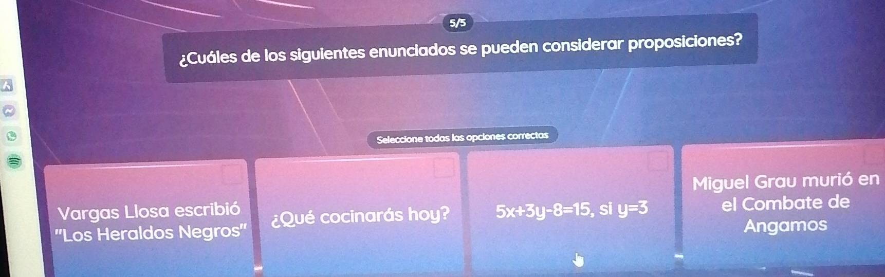 5/5 
¿Cuáles de los siguientes enunciados se pueden considerar proposiciones? 
Seleccione todas las opciones correctas 
Miguel Grau murió en 
Vargas Llosa escribió 
''Los Heraldos Negros'' ¿Qué cocinarás hoy? 5x+3y-8=15 , si y=3 el Combate de 
Angamos