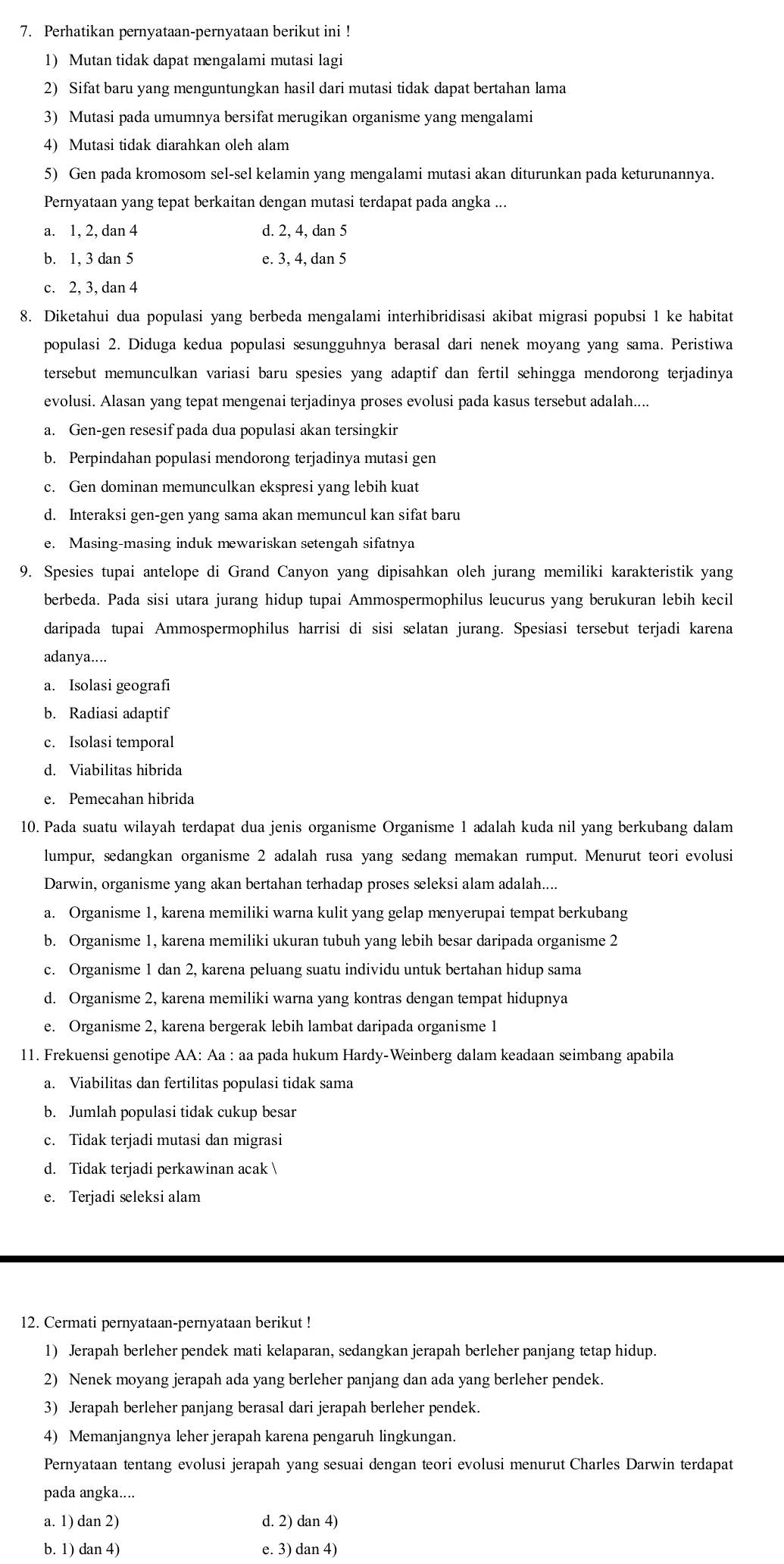 Perhatikan pernyataan-pernyataan berikut ini !
1) Mutan tidak dapat mengalami mutasi lagi
2) Sifat baru yang menguntungkan hasil dari mutasi tidak dapat bertahan lama
3) Mutasi pada umumnya bersifat merugikan organisme yang mengalami
4) Mutasi tidak diarahkan oleh alam
5) Gen pada kromosom sel-sel kelamin yang mengalami mutasi akan diturunkan pada keturunannya.
Pernyataan yang tepat berkaitan dengan mutasi terdapat pada angka ...
a. 1, 2, dan 4 d. 2, 4, dan 5
b. 1, 3 dan 5 e. 3, 4, dan 5
c. 2, 3, dan 4
8. Diketahui dua populasi yang berbeda mengalami interhibridisasi akibat migrasi popubsi 1 ke habitat
populasi 2. Diduga kedua populasi sesungguhnya berasal dari nenek moyang yang sama. Peristiwa
tersebut memunculkan variasi baru spesies yang adaptif dan fertil sehingga mendorong terjadinya
evolusi. Alasan yang tepat mengenai terjadinya proses evolusi pada kasus tersebut adalah....
a. Gen-gen resesif pada dua populasi akan tersingkir
b. Perpindahan populasi mendorong terjadinya mutasi gen
c. Gen dominan memunculkan ekspresi yang lebih kuat
d. Interaksi gen-gen yang sama akan memuncul kan sifat baru
e. Masing-masing induk mewariskan setengah sifatnya
9. Spesies tupai antelope di Grand Canyon yang dipisahkan oleh jurang memiliki karakteristik yang
berbeda. Pada sisi utara jurang hidup tupai Ammospermophilus leucurus yang berukuran lebih kecil
daripada tupai Ammospermophilus harrisi di sisi selatan jurang. Spesiasi tersebut terjadi karena
adanya....
a. Isolasi geografi
b. Radiasi adaptif
c. Isolasi temporal
d. Viabilitas hibrida
e. Pemecahan hibrida
10. Pada suatu wilayah terdapat dua jenis organisme Organisme 1 adalah kuda nil yang berkubang dalam
lumpur, sedangkan organisme 2 adalah rusa yang sedang memakan rumput. Menurut teori evolusi
Darwin, organisme yang akan bertahan terhadap proses seleksi alam adalah....
a. Organisme 1, karena memiliki warna kulit yang gelap menyerupai tempat berkubang
b. Organisme 1, karena memiliki ukuran tubuh yang lebih besar daripada organisme 2
c. Organisme 1 dan 2, karena peluang suatu individu untuk bertahan hidup sama
d. Organisme 2, karena memiliki warna yang kontras dengan tempat hidupnya
e. Organisme 2, karena bergerak lebih lambat daripada organisme 1
11. Frekuensi genotipe AA: Aa : aa pada hukum Hardy-Weinberg dalam keadaan seimbang apabila
a. Viabilitas dan fertilitas populasi tidak sama
b. Jumlah populasi tidak cukup besar
c. Tidak terjadi mutasi dan migrasi
d. Tidak terjadi perkawinan acak 
e. Terjadi seleksi alam
12. Cermati pernyataan-pernyataan berikut !
1) Jerapah berleher pendek mati kelaparan, sedangkan jerapah berleher panjang tetap hidup.
2) Nenek moyang jerapah ada yang berleher panjang dan ada yang berleher pendek.
3) Jerapah berleher panjang berasal dari jerapah berleher pendek.
4) Memanjangnya leher jerapah karena pengaruh lingkungan.
Pernyataan tentang evolusi jerapah yang sesuai dengan teori evolusi menurut Charles Darwin terdapat
pada angka....
a. 1) dan 2) d. 2) dan 4)
b. 1) dan 4) e. 3) dan 4)