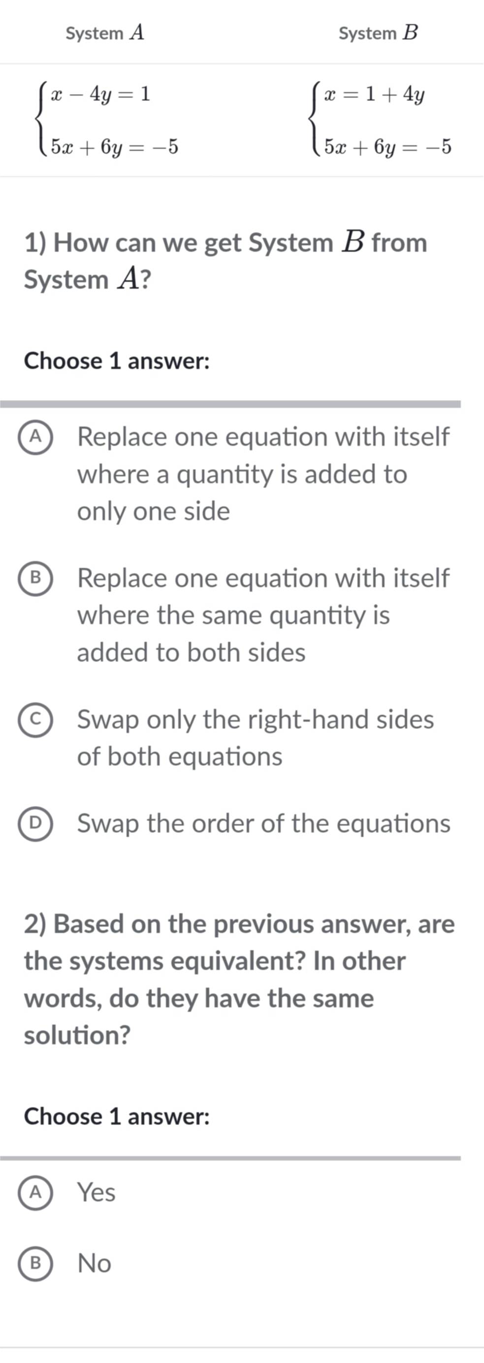 How can we get System B from
System A?
Choose 1 answer:
A Replace one equation with itself
where a quantity is added to
only one side
B) Replace one equation with itself
where the same quantity is
added to both sides
Swap only the right-hand sides
of both equations
Swap the order of the equations
2) Based on the previous answer, are
the systems equivalent? In other
words, do they have the same
solution?
Choose 1 answer:
Yes
 No