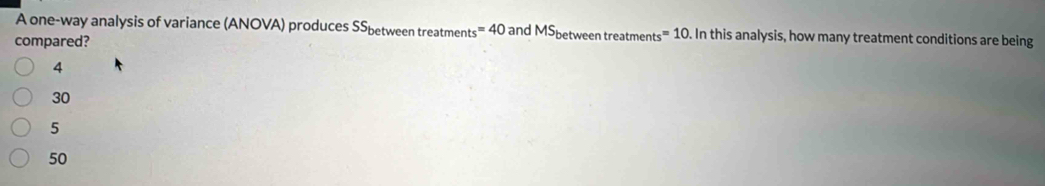 A one-way analysis of variance (ANOVA) produces SS_betweentreatments=40 and MS_betweentreatments=10. In this analysis, how many treatment conditions are being
compared?
4
30
5
50