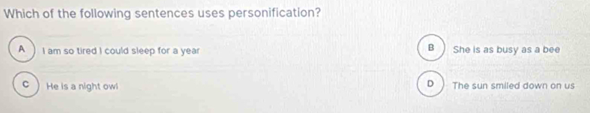 Which of the following sentences uses personification?
B)
A I am so tired I could sleep for a year She is as busy as a bee
D )
c  He is a night owl The sun smiled down on us