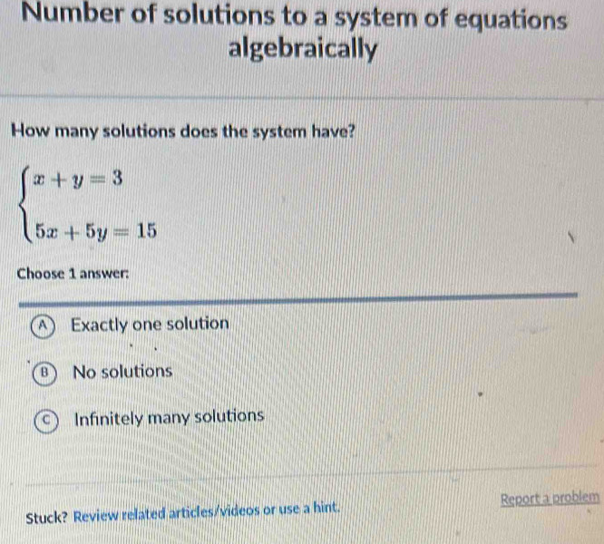 Number of solutions to a system of equations
algebraically
How many solutions does the system have?
beginarrayl x+y=3 5x+5y=15endarray.
Choose 1 answer:
A Exactly one solution
B ) 1 No solutions
C Infinitely many solutions
Stuck? Review related articles/videos or use a hint. Report a problem