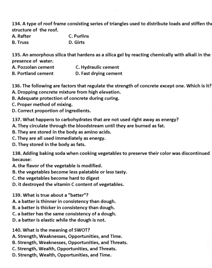 A type of roof frame consisting series of triangles used to distribute loads and stiffen the
structure of the roof.
A. Rafter C. Purlins
B. Truss D. Girts
135. An amorphous silica that hardens as a silica gel by reacting chemically with alkali in the
presence of water.
A. Pozzolan cement C. Hydraulic cement
B. Portland cement D. Fast drying cement
136. The following are factors that regulate the strength of concrete except one. Which is it?
A. Dropping concrete mixture from high elevation.
B. Adequate protection of concrete during curing.
C. Proper method of mixing.
D. Correct proportion of ingredients.
137. What happens to carbohydrates that are not used right away as energy?
A. They circulate through the bloodstream until they are burned as fat.
B. They are stored in the body as amino acids.
C. They are all used immediately as energy.
D. They stored in the body as fats.
138. Adding baking soda when cooking vegetables to preserve their color was discontinued
because:
A. the flavor of the vegetable is modified.
B. the vegetables become less palatable or less tasty.
C. the vegetables become hard to digest
D. it destroyed the vitamin C content of vegetables.
139. What is true about a "batter"?
A. a batter is thinner in consistency than dough.
B. a batter is thicker in consistency than dough.
C. a batter has the same consistency of a dough.
D. a batter is elastic while the dough is not.
140. What is the meaning of SWOT?
A. Strength, Weaknesses, Opportunities, and Time.
B. Strength, Weaknesses, Opportunities, and Threats.
C. Strength, Wealth, Opportunities, and Threats.
D. Strength, Wealth, Opportunities, and Time.