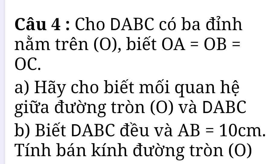 Cho DABC có ba đỉnh 
nằm trên (O), biết OA=OB=
OC. 
a) Hãy cho biết mối quan hệ 
giữa đường tròn (O) và DABC
b) Biết DABC đều và AB=10cm. 
Tính bán kính đường tròn (O)