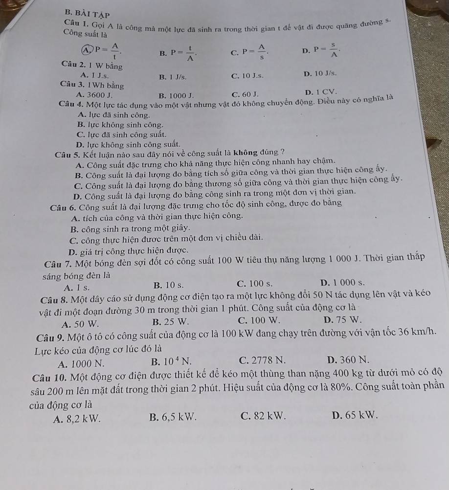 bài tẠp
Câu 1. Gọi A là công mả một lực đã sinh ra trong thời gian t để vật đi được quãng đường s.
Công suất là D. P= S/A .
A P= A/t . B. P= t/A . C. P= A/s .
Câu 2. 1 W bằng
A. I J.s. B. 1 J/s. C. 10 J.s. D. 10 J/s.
Câu 3. 1Wh bằng
A. 3600 J. B. 1000 J. C. 60 J. D. 1 CV.
Câu 4. Một lực tác dụng vào một vật nhưng vật đó không chuyển động. Điều này có nghĩa là
A. lực đã sinh công.
B. lực không sinh công.
C. lực đã sinh công suất.
D. lực không sinh công suất.
Câu 5. Kết luận nào sau đây nói về công suất là không đúng ?
A. Công suất đặc trưng cho khả năng thực hiện công nhanh hay chậm.
B. Công suất là đại lượng đo bằng tích số giữa công và thời gian thực hiện công ấy.
C. Công suất là đại lượng đo bằng thương số giữa công và thời gian thực hiện công ấy.
D. Công suất là đại lượng đo bằng công sinh ra trong một đơn vị thời gian.
Câu 6. Công suất là đại lượng đặc trưng cho tốc độ sinh công, được đo bằng
A. tích của công và thời gian thực hiện công.
B. công sinh ra trong một giây.
C. công thực hiện được trên một đơn vị chiều dài.
D. giá trị công thực hiện được.
Câu 7. Một bóng đèn sợi đốt có công suất 100 W tiêu thụ năng lượng 1 000 J. Thời gian thắp
sáng bóng đèn là
A. 1 s. B. 10 s. C. 100 s. D. 1 000 s.
Câu 8. Một dây cáo sử dụng động cơ điện tạo ra một lực không đổi 50 N tác dụng lên vật và kéo
vật đi một đoạn đường 30 m trong thời gian 1 phút. Công suất của động cơ là
A. 50 W. B. 25 W. C. 100 W. D. 75 W.
Câu 9. Một ô tô có công suất của động cơ là 100 kW đang chạy trên đường với vận tốc 36 km/h.
Lực kéo của động cơ lúc đó là
A. 1000 N. B. 10^4N. C. 2778 N. D. 360 N.
Câu 10. Một động cơ điện được thiết kế để kéo một thùng than nặng 400 kg từ dưới mỏ có độ
sâu 200 m lên mặt đất trong thời gian 2 phút. Hiệu suất của động cơ là 80%. Công suất toàn phần
của động cơ là
A. 8,2 kW. B. 6,5 kW. C. 82 kW. D. 65 kW.