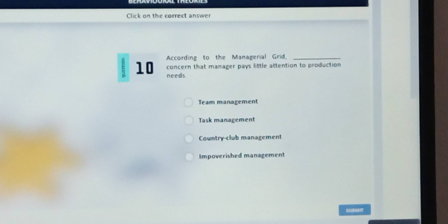 Click on the correct answer
According to the Managerial Grid,_
concern that manager pays little attention to production
10 needs
Team management
Task management
Country-club management
Impoverished management
SUDMIT