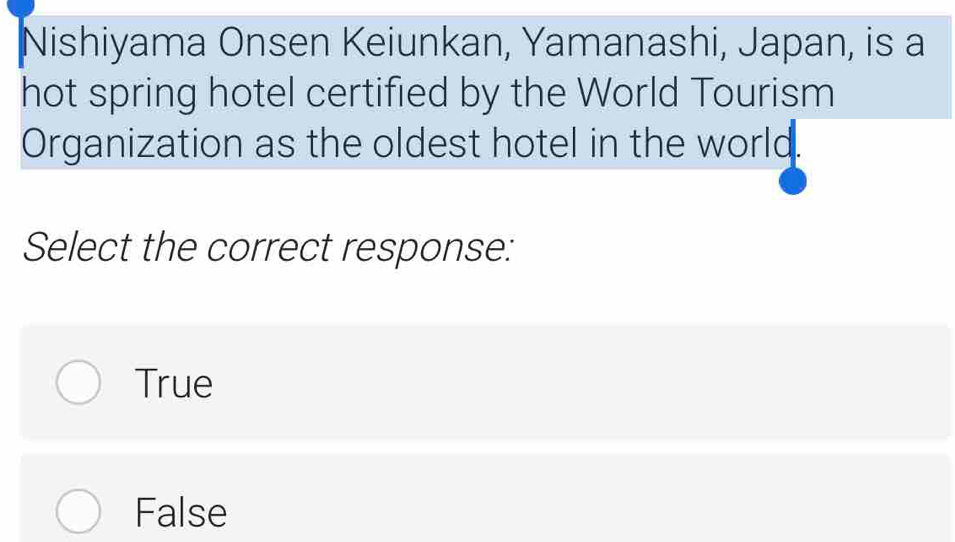 Nishiyama Onsen Keiunkan, Yamanashi, Japan, is a
hot spring hotel certified by the World Tourism
Organization as the oldest hotel in the world.
Select the correct response:
True
False