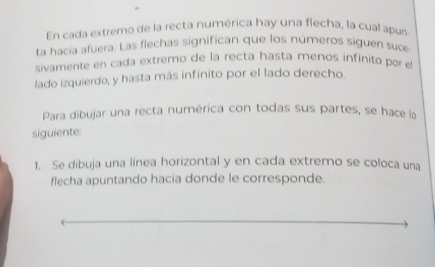 En cada extremo de la recta numérica hay una flecha, la cual apun 
ta hacia afuera. Las flechas significan que los números siguen suce 
sivamente en cada extremo de la recta hasta menos infinito por e 
lado izquierdo, y hasta más infinito por el lado derecho. 
Para dibujar una recta numérica con todas sus partes, se hace lo 
siguiente: 
1. Se dibuja una línea horizontal y en cada extremo se coloca una 
flecha apuntando hacia donde le corresponde.