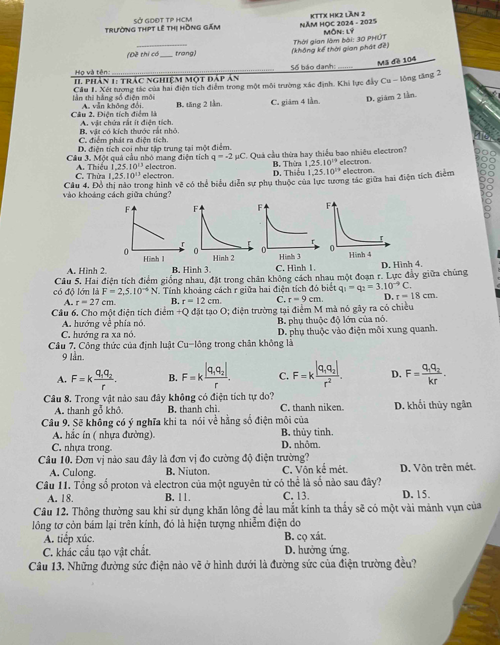 SỞ GDĐT TP HCM KTTX HK2 Lần 2
TRƯỜNG THPT LÊ THị HỒNG GẤM  NĂM HỌC 2024 - 2025
MÔN: Lý
_
Thời gian làm bài: 30 PHÚT
(Đề thi có_ trang)
(không kế thời gian phát đề)
Mã đề 104
Họ và tên:  Số báo danh: .......
II. phản 1: trác nghiệM một đáp án
Câu 1. Xét tương tác của hai điện tích điểm trong một môi trường xác định. Khi lực đẫy Cu - lông tăng 2
lần thì hằng số điện môi
A. vẫn không đổi. B. tăng 2 lần. C. giảm 4 lần. D. giăm 2 lần.
Câu 2. Điện tích điểm là
A. vật chứa rất ít điện tích.
B. vật có kích thước rất nhỏ.
C. điểm phát ra điện tích.
D. điện tích coi như tập trung tại một điểm.
Câu 3. Một quả cầu nhỏ mang điện tích q=-2mu C '. Quả cầu thừa hay thiếu bao nhiêu electron?
A. Thiểu 1,25.10^(13) electron. B. Thừa l 1,25.10^(19) electron.
C. Thừa 1,25.10^(13) electron. D. Thiếu 1,25.10^(19) electron.
Câu 4. Đồ thị nào trong hình vẽ có thể biểu diễn sự phụ thuộc của lực tương tác giữa hai điện tích điểm
vào khoảng cách giữa chúng?
A. Hình 2. B. Hình 3. C. Hình 1. D. Hình 4.
Câu 5. Hai điện tích điểm giống nhau, đặt trong chân không cách nhau một đoạn r. Lực đầy giữa chúng
có độ lớn là F=2,5.10^(-6)N T. Tính khoảng cách r giữa hai điện tích đó biết q_1=q_2=3.10^(-9)C.
A. r=27cm. B. r=12cm. C. r=9cm.
D. r=18cm.
Câu 6. Cho một điện tích điển n+Q đặt tạo O; điện trường tại điểm M mà nó gây ra có chiều
A. hướng về phía nó. B. phụ thuộc độ lớn của nó.
C. hướng ra xa nó. D. phụ thuộc vào điện môi xung quanh.
Câu 7. Công thức của định luật Cu-lông trong chân không là
9 lần.
A. F=kfrac q_1q_2r. B. F=kfrac |q_1q_2|r. C. F=kfrac |q_1q_2|r^2. D. F=frac q_1q_2kr.
Câu 8. Trong vật nào sau đây không có điện tích tự do?
A. thanh gỗ khô. B. thanh chì. C. thanh niken. D. khối thủy ngân
Câu 9. Sẽ không có ý nghĩa khi ta nói về hằng số điện môi của
A. hắc ín ( nhựa đường). B. thủy tinh.
C. nhựa trong.
D. nhôm.
Câu 10. Đơn vị nào sau đây là đơn vị đo cường độ điện trường?
A. Culong. B. Niuton. C. Vôn kế mét. D. Vôn trên mét.
Câu 11. Tổng số proton và electron của một nguyên từ có thể là số nào sau đây?
A. 18. B. 11. C. 13.
D. 15.
Câu 12. Thông thường sau khi sử dụng khăn lông để lau mắt kính ta thấy sẽ có một vài mảnh vụn của
lông tơ còn bám lại trên kính, đó là hiện tượng nhiễm điện do
A. tiếp xúc. B. cọ xát.
C. khác cấu tạo vật chất. D. hưởng ứng.
Câu 13. Những đường sức điện nào vẽ ở hình dưới là đường sức của điện trường đều?