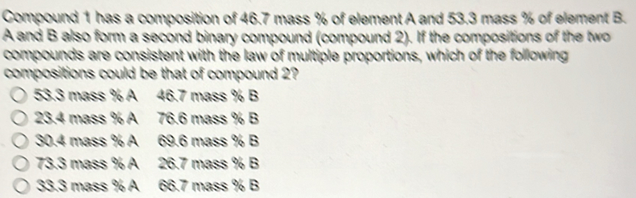 Compound 1 has a composition of 46.7 mass % of element A and 53.3 mass % of element B.
A and B also form a second binary compound (compound 2). If the compositions of the two
compounds are consistent with the law of multiple proportions, which of the following
compositions could be that of compound 2?
53.3 mass % A 46.7 mass % B
23.4 mass % A 76.6 mass % B
30.4 mass % A 69.6 mass % B
73.3 mass % A 26.7 mass % B
33.3 mass % A 66.7 mass % B