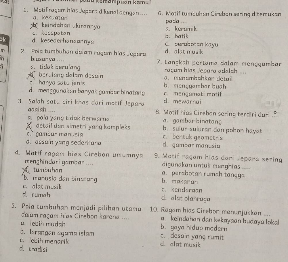 kat
man padu kemampuan kamu!
1. Motif ragam hias Jepara dikenal dengan .... 6. Motif tumbuhan Cirebon sering ditemukan
a. kekuatan pada ....
keindahan ukirannya a. keramik
c. kecepatan b. batik
ok d. kesederhanaannya c. perabotan kayu
m 2. Pola tumbuhan dalam ragam hias Jepara d. alat musik
ih biasanya .... 7. Langkah pertama dalam menggambar
di a. tidak berulang ragam hias Jepara adalah ....
b berulang dalam desain a. menambahkan detail
c. hanya satu jenis b. menggambar buah
d. menggunakan banyak gambar binatang c. mengamati motif
3. Salah satu ciri khas dari motif Jepara d. mewarnai
adalah .... 8. Motif hias Cirebon sering terdiri dari ..
a. pola yang tidak berwarna a. gambar binatang
detail dan simetri yang kompleks b. sulur-suluran dan pohon hayat
c. gambar manusia c. bentuk geometris
d. desain yang sederhana d. gambar manusia
4. Motif ragam hias Cirebon umumnya 9. Motif ragam hias dari Jepara sering
menghindari gambar .... digunakan untuk menghias ....
tumbuhan a. perabotan rumah tangga
b. manusia dan binatang b. makanan
c. alat musik c. kendaraan
d. rumah d. alat olahraga
5. Pola tumbuhan menjadi pilihan utama 10. Ragam hias Cirebon menunjukkan ....
dalam ragam hias Cirebon karena .... a. keindahan dan kekayaan budaya lokal
a. lebih mudah b. gaya hidup modern
b. larangan agama islam c. desain yang rumit
c. lebih menarik d. alat musik
d. tradisi