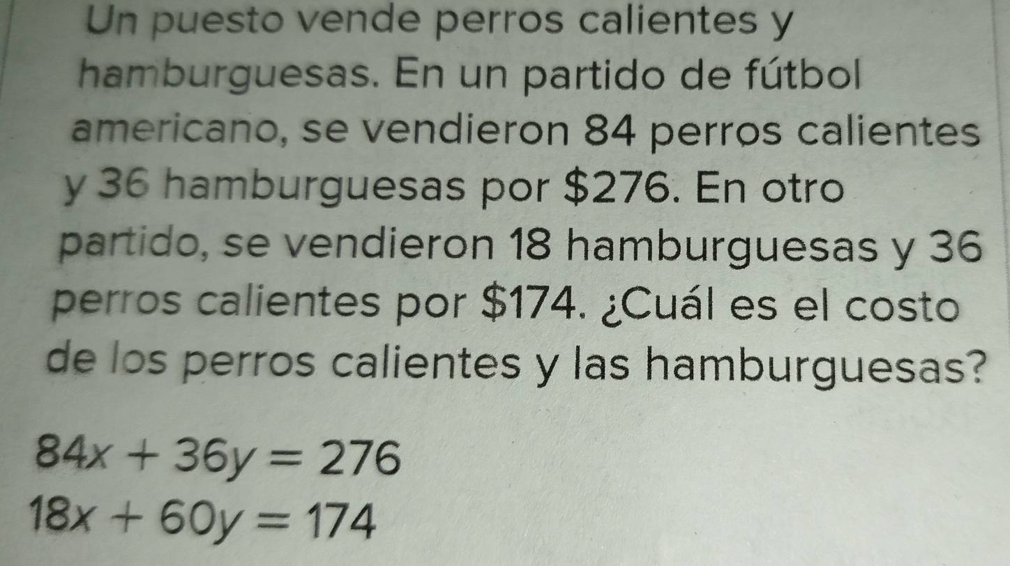 Un puesto vende perros calientes y
hamburguesas. En un partido de fútbol
americano, se vendieron 84 perros calientes
y 36 hamburguesas por $276. En otro
partido, se vendieron 18 hamburguesas y 36
perros calientes por $174. ¿Cuál es el costo
de los perros calientes y las hamburguesas?
84x+36y=276
18x+60y=174