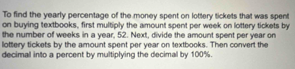 To find the yearly percentage of the money spent on lottery tickets that was spent 
on buying textbooks, first multiply the amount spent per week on lottery tickets by 
the number of weeks in a year, 52. Next, divide the amount spent per year on 
lottery tickets by the amount spent per year on textbooks. Then convert the 
decimal into a percent by multiplying the decimal by 100%.