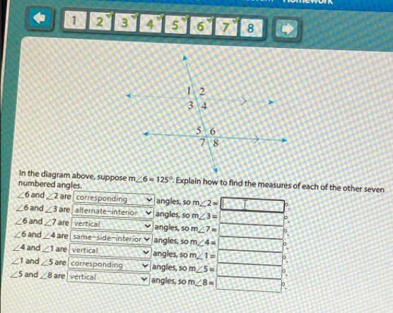 1 2 3 4 5 6 7° 8 
In the diagram above, suppose m∠ 6=125°. Explain how to find the measures of each of the other seven 
numbered angles.
∠ 6 and ∠ 2 are corresponding angles, so m∠ 2= 。
∠ 6 and ∠ 3 are alternate-interior angles, so m∠ 3=
∠ 6 and ∠ 7 are vertical angles, so m∠ 7= 。
∠ 6 and ∠ 4 are same-side-interior angles, so m∠ 4= a
∠ 4 and ∠ 1 are vertical angles, so m∠ 1= P.
∠ 1 and ∠ 5 are corresponding angles, so m∠ 5= p.
∠ 5 and ∠ 8 are vertical angles, so m∠ 8= P