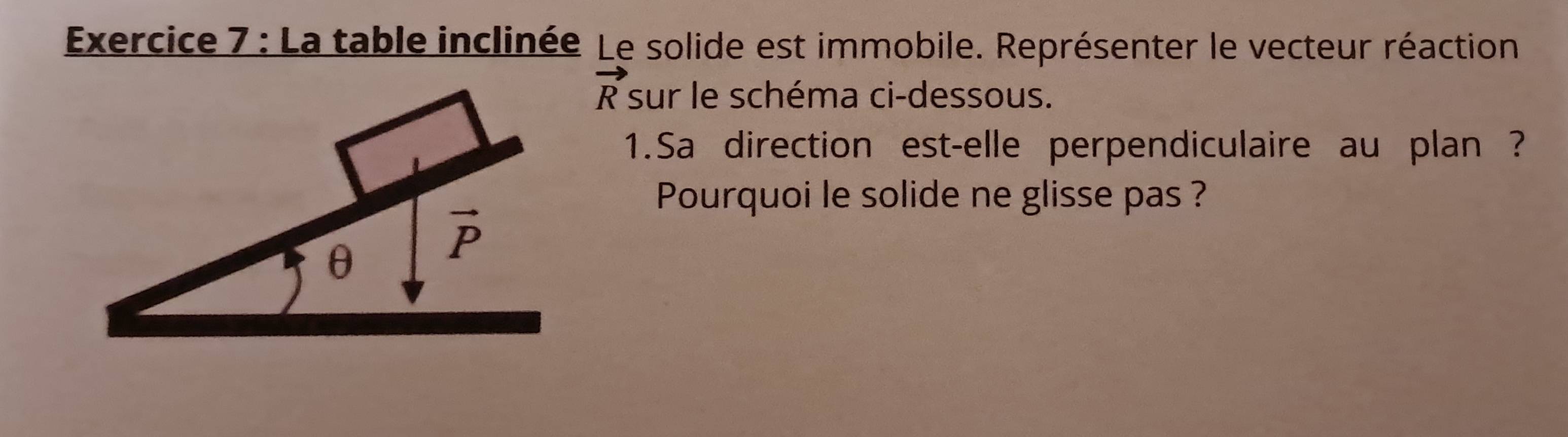 La table inclinée Le solide est immobile. Représenter le vecteur réaction
vector R sur le schéma ci-dessous.
1.Sa direction est-elle perpendiculaire au plan ?
Pourquoi le solide ne glisse pas ?