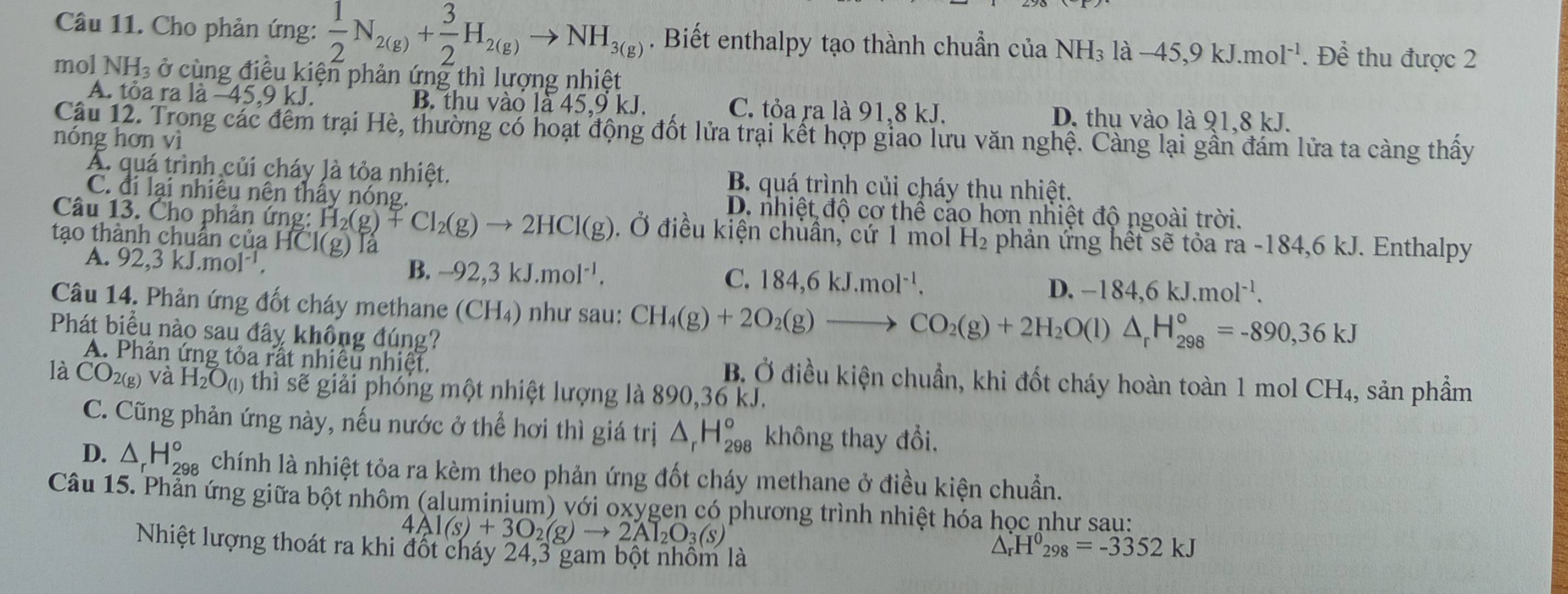 Cho phản ứng:  1/2 N_2(g)+ 3/2 H_2(g)to NH_3(g). Biết enthalpy tạo thành chuẩn của NH₃ là −45,9 kJ.mo 1^(-1). Để thu được 2
mol NH_3 ở cùng điều kiện phản ứng thì lượng nhiệt
A. tỏa ra la-45.9kJ. B. thu vào là 45,9 kJ. C. tỏa ra là 91,8 kJ. D. thu vào là 91,8 kJ.
Câu 12. Trong các đêm trại Hè, thường có hoạt động đốt lửa trại kết hợp giao lưu văn nghệ. Cảng lại gần đám lửa ta càng thấy
nóng hơn vì
A. quá trình củi cháy là tỏa nhiệt. B. quá trình củi cháy thu nhiệt.
C. đi lại nhiêu nên thây nóng. D. nhiệt độ cơ thể cáo hơn nhiệt độ ngoài trời.
Câu 13. Cho phản ứng: H_2(g)+Cl_2(g)to 2HCl(g) Ở điều kiện chuẩn, cứ 1 mol H_2 phản ứng hết sẽ tỏa ra -184,6 kJ. Enthalpy
tạo thành chuân của Hồ Cl(g) la
A. 92,3kJ.mol^(-1), B. -92,3kJ.mol^(-1). D. −1 84,6kJ.mol^(-1).
C. 184,6kJ.mol^(-1).
Câu 14. Phản ứng đốt cháy methane (CH₄) như sau: CH_4(g)+2O_2(g)to CO_2(g)+2H_2O(l)△ _rH_(298)°=-890,36kJ
Phát biểu nào sau đây không đúng? CH_4,
A. Phản ứng tỏa rất nhiều nhiệt. B. Ở điều kiện chuẩn, khi đốt cháy hoàn toàn 1 mol
là CO_2(g) và H_2O_(1) thì sẽ giải phóng một nhiệt lượng là 890,36 kJ. sản phẩm
C. Cũng phản ứng này, nếu nước ở thể hơi thì giá trị △ _rH_(298)° không thay đổi.
D. △ _rH_(298)° chính là nhiệt tỏa ra kèm theo phản ứng đốt cháy methane ở điều kiện chuẩn.
Câu 15. Phần ứng giữa bột nhôm (aluminium) với oxygen có phương trình nhiệt hóa học như sau:
4Al(s)+3O_2(g)to 2Al_2O_3(s)
Nhiệt lượng thoát ra khi đốt cháy 24,3 gam bột nhồm là
△ _rH^0_298=-3352kJ