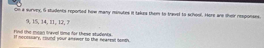 On a survey, 6 students reported how many minutes it takes them to travel to school. Here are their responses.
9, 15, 14, 11, 12, 7
Find the mean travel time for these students. 
If necessary, round your answer to the nearest tenth.