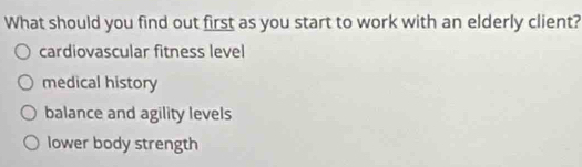 What should you find out first as you start to work with an elderly client?
cardiovascular fitness level
medical history
balance and agility levels
lower body strength