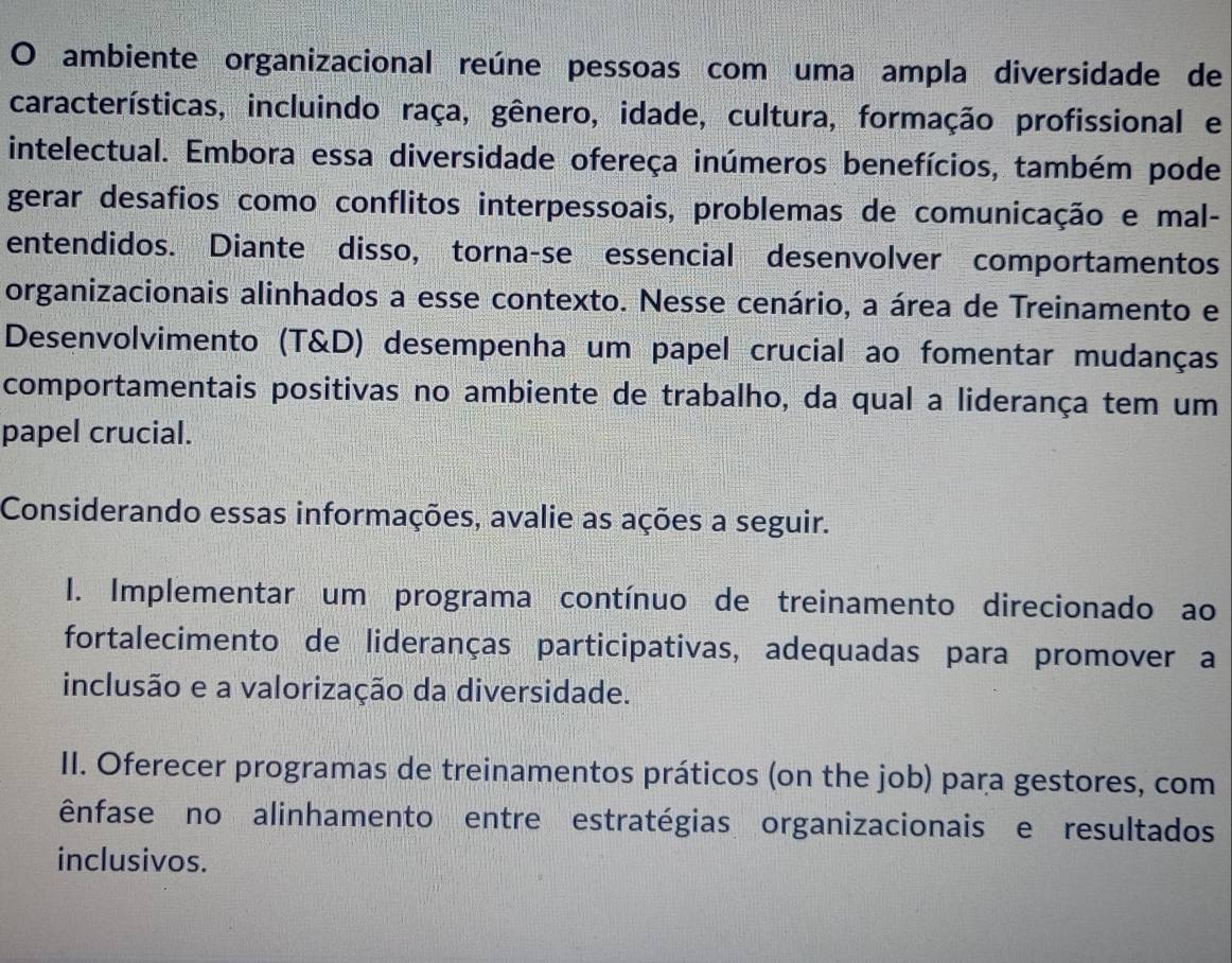 ambiente organizacional reúne pessoas com uma ampla diversidade de
características, incluindo raça, gênero, idade, cultura, formação profissional e
intelectual. Embora essa diversidade ofereça inúmeros benefícios, também pode
gerar desafios como conflitos interpessoais, problemas de comunicação e mal-
entendidos. Diante disso, torna-se essencial desenvolver comportamentos
organizacionais alinhados a esse contexto. Nesse cenário, a área de Treinamento e
Desenvolvimento (T&D) desempenha um papel crucial ao fomentar mudanças
comportamentais positivas no ambiente de trabalho, da qual a liderança tem um
papel crucial.
Considerando essas informações, avalie as ações a seguir.
I. Implementar um programa contínuo de treinamento direcionado ao
fortalecimento de lideranças participativas, adequadas para promover a
inclusão e a valorização da diversidade.
II. Oferecer programas de treinamentos práticos (on the job) para gestores, com
ênfase no alinhamento entre estratégias organizacionais e resultados
inclusivos.