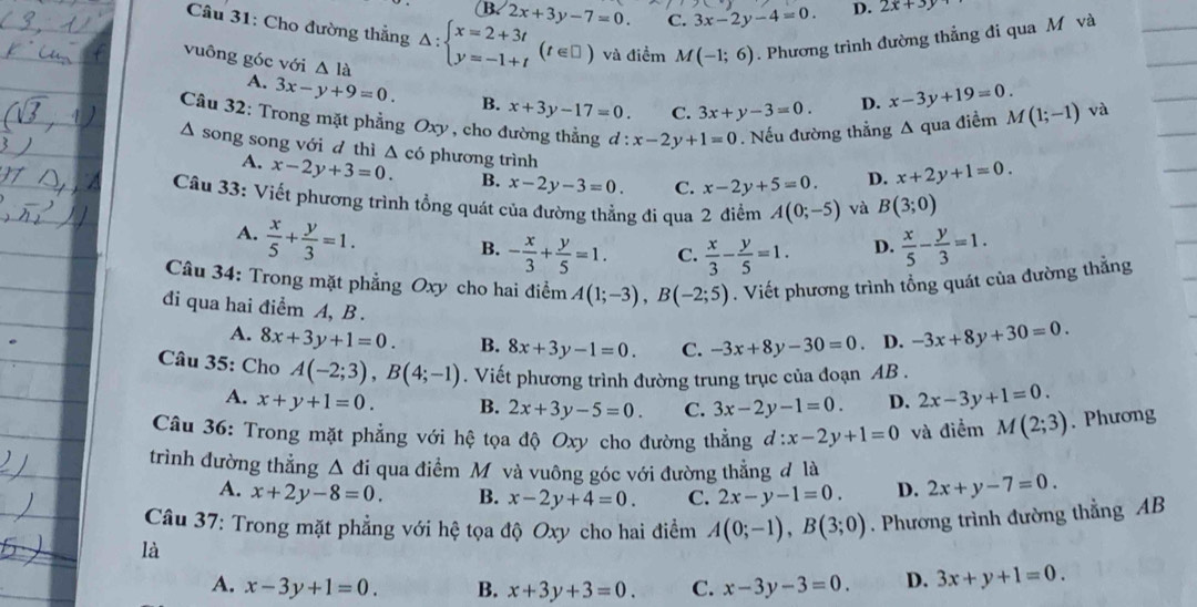 B 2x+3y-7=0. C. 3x-2y-4=0. D. 2x+3y
Câu 31: Cho đường thắng △ :beginarrayl x=2+3t y=-1+tendarray. (t∈ □ ) và điểm M(-1;6). Phương trình đường thẳng đi qua M và
vuông góc với △ la
A. 3x-y+9=0. B. x+3y-17=0. C. 3x+y-3=0.
D. x-3y+19=0.
Câu 32: Trong mặt phẳng Oxy , cho đường thẳng d:x-2y+1=0. Nếu đường thẳng A qua điềm M(1;-1) và
Δ song song với d thì △ có phương trình
A. x-2y+3=0. B. x-2y-3=0. C. x-2y+5=0. D. x+2y+1=0.
Câu 33: Viết phương trình tổng quát của đường thẳng đi qua 2 điểm A(0;-5) và B(3;0)
A.  x/5 + y/3 =1.
B. - x/3 + y/5 =1. C.  x/3 - y/5 =1. D.  x/5 - y/3 =1.
Câu 34: Trong mặt phẳng Oxy cho hai điểm A(1;-3),B(-2;5). Viết phương trình tổng quát của đường thẳng
đi qua hai điểm A, B .
A. 8x+3y+1=0. B. 8x+3y-1=0. C. -3x+8y-30=0 D. -3x+8y+30=0.
Câu 35: Cho A(-2;3),B(4;-1). Viết phương trình đường trung trục của đoạn AB .
A. x+y+1=0. B. 2x+3y-5=0. C. 3x-2y-1=0. D. 2x-3y+1=0.
Câu 36: Trong mặt phẳng với hệ tọa độ Oxy cho đường thẳng d:x-2y+1=0 và điểm M(2;3). Phương
trình dường thẳng △ di qua điểm Mộ và vuông góc với đường thẳng đ là 2x+y-7=0.
A. x+2y-8=0. B. x-2y+4=0. C. 2x-y-1=0. D.
Câu 37: Trong mặt phẳng với hệ tọa độ Oxy cho hai điểm A(0;-1),B(3;0). Phương trình đường thẳng AB
là
A. x-3y+1=0. B. x+3y+3=0. C. x-3y-3=0 D. 3x+y+1=0.