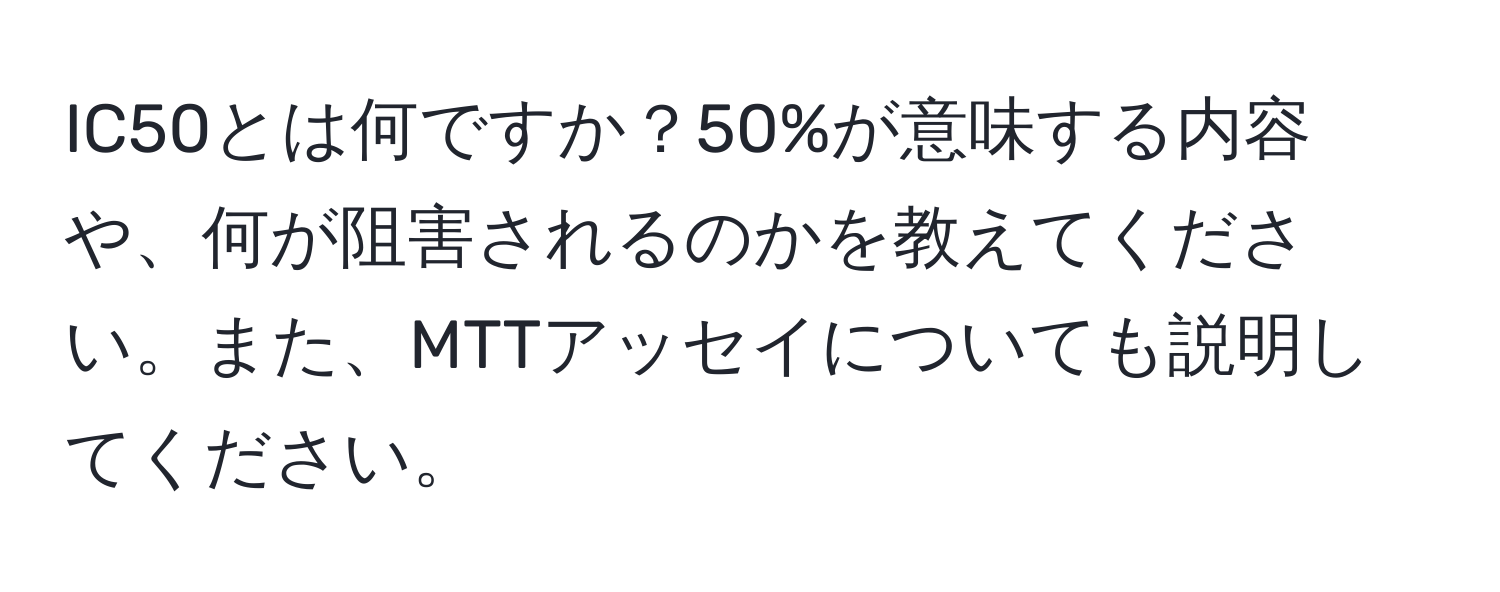 IC50とは何ですか？50%が意味する内容や、何が阻害されるのかを教えてください。また、MTTアッセイについても説明してください。