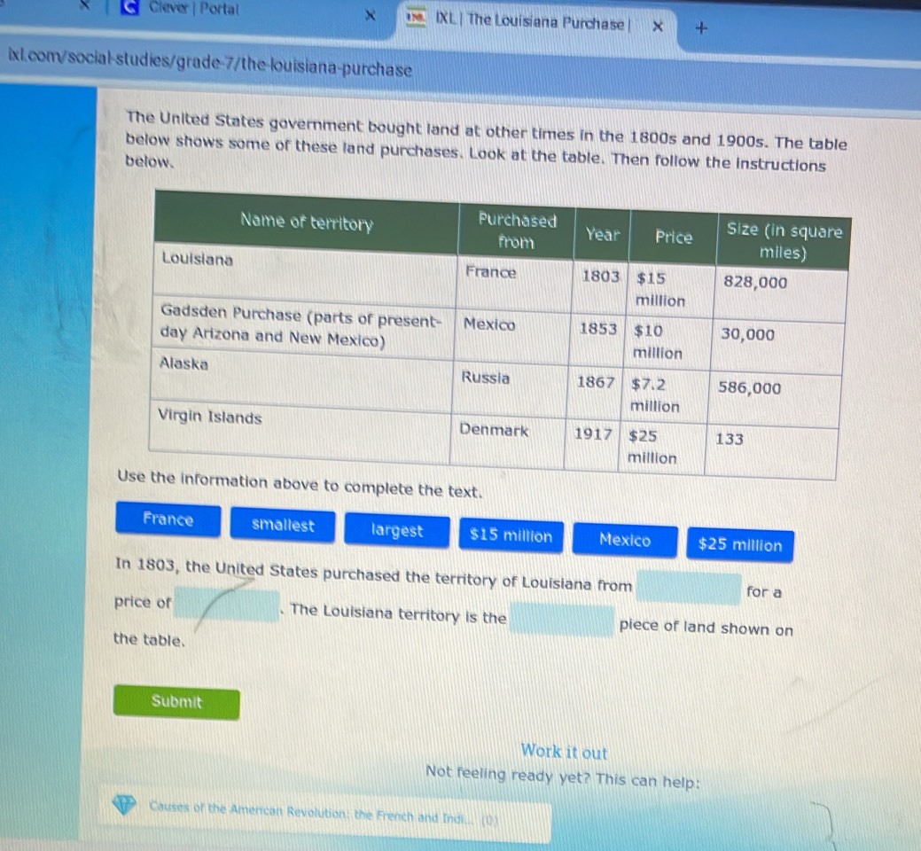 Ciever | Portal IXL | The Louisiana Purchase +
ixl.com/social-studies/grade-7/the-louisiana-purchase
The United States government bought land at other times in the 1800s and 1900s. The table
below shows some of these land purchases. Look at the table. Then follow the instructions
below.
xt.
France smallest largest $15 million Mexico $25 million
In 1803, the United States purchased the territory of Louisiana from
for a
price of . The Louisiana territory is the piece of land shown on
the table.
Submit
Work it out
Not feeling ready yet? This can help:
Causes of the American Revolution: the French and Indi... (0)